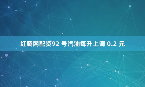 红腾网配资92 号汽油每升上调 0.2 元