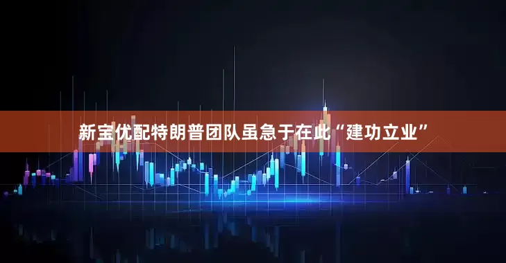 新宝优配特朗普团队虽急于在此“建功立业”