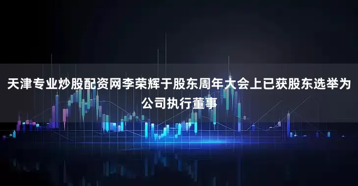 天津专业炒股配资网李荣辉于股东周年大会上已获股东选举为公司执行董事