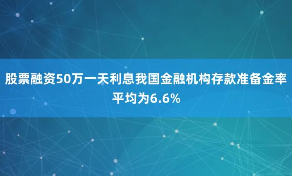股票融资50万一天利息我国金融机构存款准备金率平均为6.6%