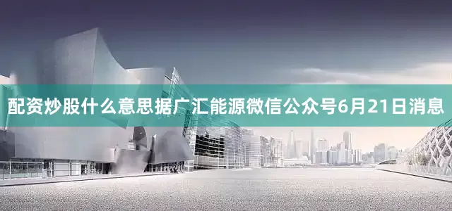 配资炒股什么意思据广汇能源微信公众号6月21日消息