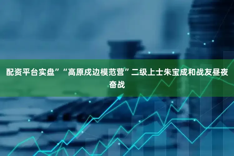 配资平台实盘”“高原戍边模范营”二级上士朱宝成和战友昼夜奋战
