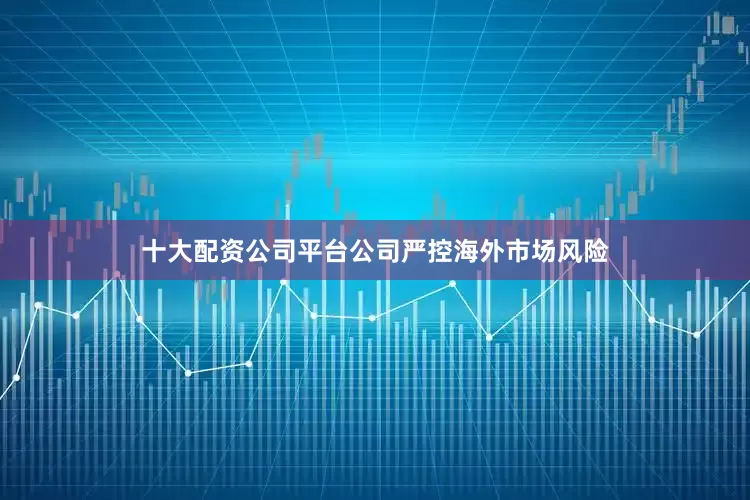 十大配资公司平台公司严控海外市场风险