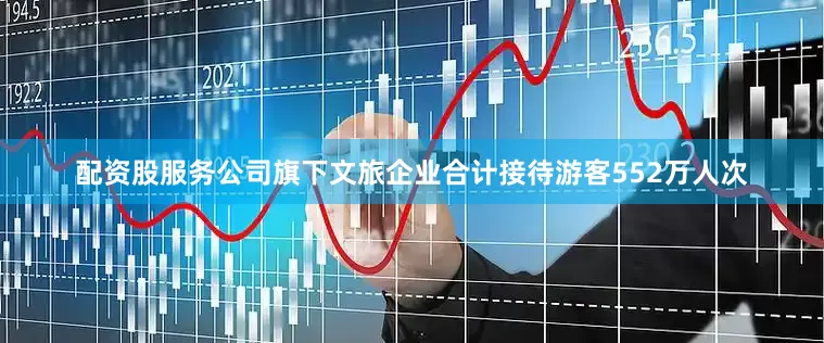 配资股服务公司旗下文旅企业合计接待游客552万人次