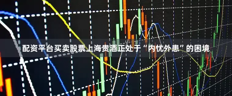 配资平台买卖股票上海贵酒正处于“内忧外患”的困境