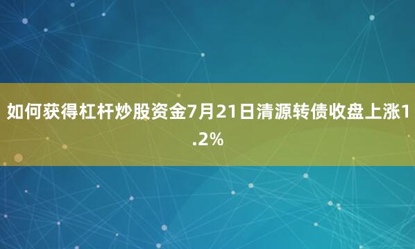 如何获得杠杆炒股资金7月21日清源转债收盘上涨1.2%