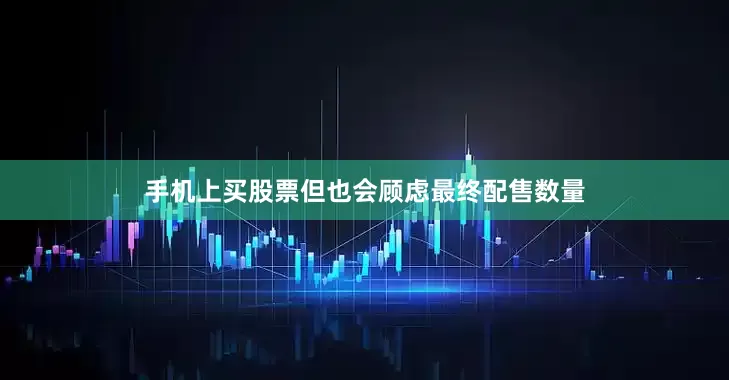手机上买股票但也会顾虑最终配售数量
