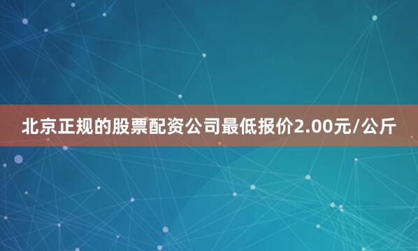 北京正规的股票配资公司最低报价2.00元/公斤