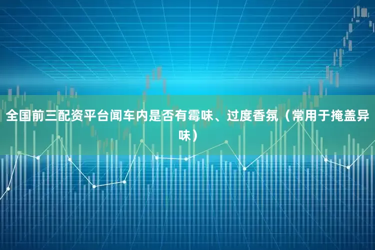 全国前三配资平台闻车内是否有霉味、过度香氛（常用于掩盖异味）