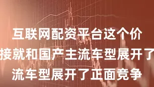 互联网配资平台这个价格区间直接就和国产主流车型展开了正面竞争