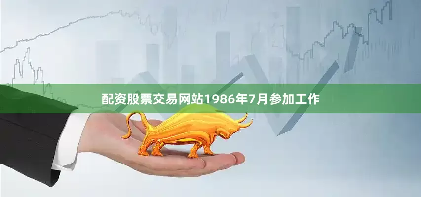 配资股票交易网站1986年7月参加工作