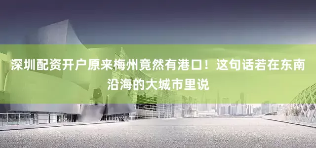 深圳配资开户原来梅州竟然有港口！这句话若在东南沿海的大城市里说