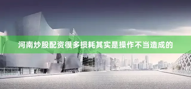 河南炒股配资很多损耗其实是操作不当造成的