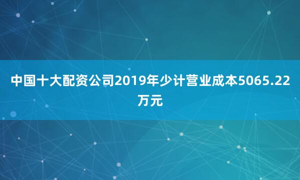 中国十大配资公司2019年少计营业成本5065.22万元