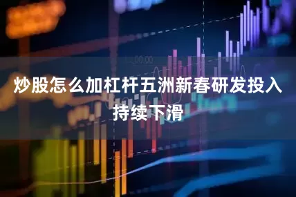 炒股怎么加杠杆五洲新春研发投入持续下滑