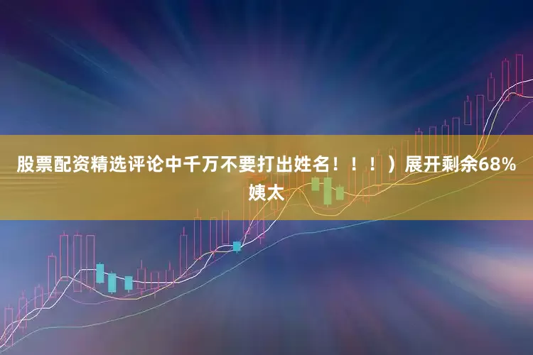股票配资精选评论中千万不要打出姓名！！！）展开剩余68%姨太