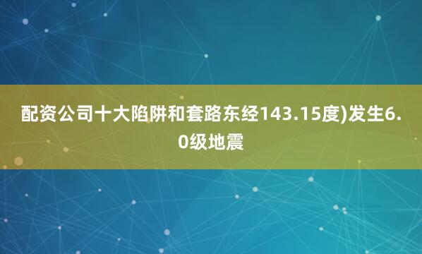 配资公司十大陷阱和套路东经143.15度)发生6.0级地震