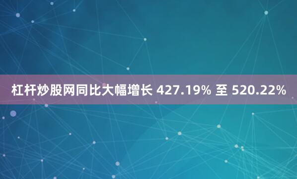 杠杆炒股网同比大幅增长 427.19% 至 520.22%