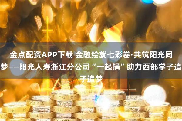 金点配资APP下载 金融绘就七彩卷·共筑阳光同心梦——阳光人寿浙江分公司“一起捐”助力西部学子追梦