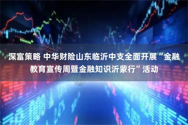 深富策略 中华财险山东临沂中支全面开展“金融教育宣传周暨金融知识沂蒙行”活动