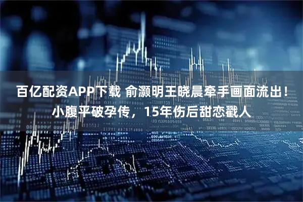 百亿配资APP下载 俞灏明王晓晨牵手画面流出！小腹平破孕传，15年伤后甜恋戳人