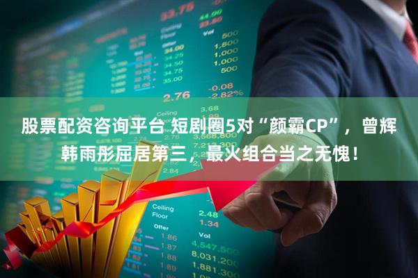 股票配资咨询平台 短剧圈5对“颜霸CP”，曾辉韩雨彤屈居第三，最火组合当之无愧！