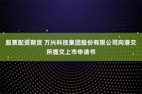 股票配资期货 万兴科技集团股份有限公司向港交所提交上市申请书