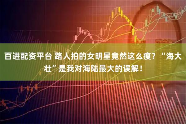 百进配资平台 路人拍的女明星竟然这么瘦？“海大壮”是我对海陆最大的误解！