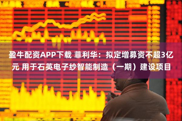 盈牛配资APP下载 菲利华：拟定增募资不超3亿元 用于石英电子纱智能制造（一期）建设项目