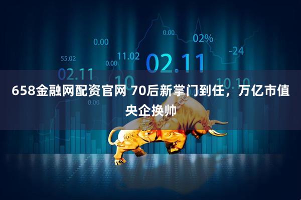 658金融网配资官网 70后新掌门到任，万亿市值央企换帅