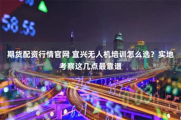 期货配资行情官网 宜兴无人机培训怎么选？实地考察这几点最靠谱